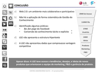 CONCLUSÃO

a)   Web 2.0: um ambiente mais colaborativo e participativo
                                                                2MM de Acesso
b) Não há a aplicação de forma sistemática de Gestão do
     Conhecimento
                                                                  110Mil Fãs

c)   Identificado algumas práticas:
     • Ba: fan page do Facebook                                     37Mil
     • Conversão do conhecimento tácito e explícito                Usuários

d) LGE não apresenta a estrutura Hipertexto                         14Mil
                                                                    Ideias
e)   A LGE não apresentou dados que comprovasse vantagem
     competitiva                                                  Produtos
                                                                  Marketing
                                                                    P&D



 Apesar disso: A LGE teve acesso a tendências, desejos, e ideias de novos
 produtos que orientaram a equipe de marketing, P&D e gerência de produto.

               CENTRO UNIVERSITÁRIO DA FEI – 1º semestre/2011
 