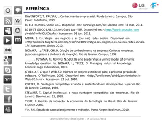 REFERÊNCIA
DAVENPORT, T.; PRUSAK, L. Conhecimento empresarial. Rio de Janeiro: Campus; São
Paulo: Publifolha, 1999.
LG ELETRONICS. Sobre a LG. Disponível em: <www.lge.com/br>. Acesso em: 11 mar. 2011.
LG LIFE’S GOOD LAB. LG Life's Good Lab – BR. Disponível em: < http://www.youtube. com
/watch?v=RnQUfZYcaRo>. Acesso em: 01 jun. 2011.
MEIRA, S. Estratégia: seu negócio e as (ou nas) redes sociais. Disponível em:
<http://smeira.blog.terra.com.br/2010/05/10/estratgia-seu-negcio-e-as-ou-nas-redes-sociais-
1/>. Acesso em: 10 nov. 2010.
NONAKA, I.; TAKEUCHI, H. Criação de conhecimento na empresa: Como as empresas
japonesas geram a dinâmica de inovação. Rio de Janeiro: Campus, 1997.
______. TOYAMA, R.; KONNO, N. SECI, Ba and Leadership: a unified model of dynamic
knowledge creation. In: NONAKA, I.; TEECE, D. Managing industrial knowledge.
Londres: Sage Publications, 2001.
O´REILLY, T. O que é Web 2.0: Padrões de projeto e modelos para a próxima geração de
software. O´Reilly.com. 2005. Disponível em: <http://oreilly.com/Web2/archive/what-is-
Web-20.html>. Acesso em: 22 out. 2010.
PORTER, M. Vantagem competitiva: criando e sustentando um desempenho superior. Rio
de Janeiro: Campus, 1989.
STEWART, T. Capital intelectual: a nova vantagem competitiva das empresas. Rio de
Janeiro: Elsevier, ed. 15, 1998.
TIGRE, P. Gestão da inovação: A economia da tecnologia no Brasil. Rio de Janeiro:
Elsevier, 2006.
YIN, R K. Estudo de caso: planejamento e métodos. Porto Alegre: Bookman, 2010.

                  CENTRO UNIVERSITÁRIO DA FEI – 1º semestre/2011
 