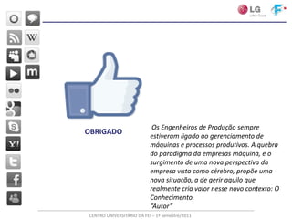 Os Engenheiros de Produção sempre
OBRIGADO
                           estiveram ligado ao gerenciamento de
                           máquinas e processos produtivos. A quebra
                           do paradigma da empresas máquina, e o
                           surgimento de uma nova perspectiva da
                           empresa vista como cérebro, propõe uma
                           nova situação, a de gerir aquilo que
                           realmente cria valor nesse novo contexto: O
                           Conhecimento.
                           “Autor”
CENTRO UNIVERSITÁRIO DA FEI – 1º semestre/2011
 