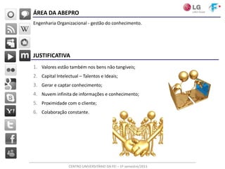 ÁREA DA ABEPRO
Engenharia Organizacional - gestão do conhecimento.




JUSTIFICATIVA
1. Valores estão também nos bens não tangíveis;
2. Capital Intelectual – Talentos e Ideais;
3. Gerar e captar conhecimento;
4. Nuvem infinita de informações e conhecimento;
5. Proximidade com o cliente;
6. Colaboração constante.




                  CENTRO UNIVERSITÁRIO DA FEI – 1º semestre/2011
 
