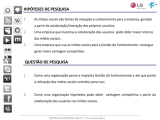 HIPÓTESES DE PESQUISA

1.   As mídias sociais são fontes de inovação e conhecimento para a empresa, gerados
     a partir da colaboração/interação dos próprios usuários;
2.   Uma empresa que incentiva a colaboração dos usuários pode obter maior retorno
     das mídias sociais;
3.   Uma empresa que usa as mídias sociais para a Gestão do Conhecimento consegue
     gerar maior vantagem competitiva.


QUESTÃO DE PESQUISA

1.   Como uma organização pensa e implanta Gestão do Conhecimento e até que ponto
     a utilização das mídias sociais contribui para isso;


2.   Como uma organização hipertexto pode obter vantagem competitiva a partir da
     colaboração dos usuários nas mídias sociais.



               CENTRO UNIVERSITÁRIO DA FEI – 1º semestre/2011
 