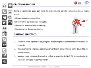OBJETIVO PRINCIPAL

Como a organização pode por meio do conhecimento gerado e disseminado nas mídias
sociais:
a) Obter vantagem competitiva;
b) Desenvolver o processo de inovação;
c) Aumentar a eficiência do marketing;
d) Aproximar-se dos consumidores.

OBJETIVO ESPECÍFICO

1. Entender como o processo de geração e disseminação de conhecimento influência na
    inovação;
2. Descrever como empresas podem gerar vantagem competitiva a partir da gestão do
    conhecimento;
3. Mapear como organizações podem utilizar o advento da Web 2.0 como objeto de
    obtenção e criação de conhecimento.


                CENTRO UNIVERSITÁRIO DA FEI – 1º semestre/2011
 