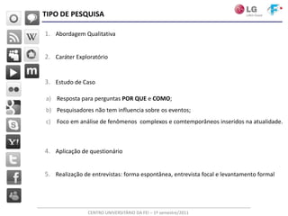 TIPO DE PESQUISA

1. Abordagem Qualitativa


2. Caráter Exploratório


3. Estudo de Caso

a) Resposta para perguntas POR QUE e COMO;
b) Pesquisadores não tem influencia sobre os eventos;
c) Foco em análise de fenômenos complexos e comtemporâneos inseridos na atualidade.



4. Aplicação de questionário


5. Realização de entrevistas: forma espontânea, entrevista focal e levantamento formal




                CENTRO UNIVERSITÁRIO DA FEI – 1º semestre/2011
 