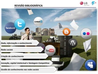 REVISÃO BIBLIOGRÁFICA




Dado, informação e conhecimento


Redes sociais


Criação do conhecimento


Inovação, capital intelectual e Vantagem Competitiva

Gestão do conhecimento nas redes sociais
                               CENTRO UNIVERSITÁRIO DA FEI – 1º semestre/2011
 