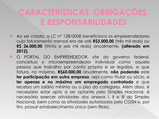 CARACTERÍSTICAS, OBRIGAÇÕES
E RESPONSABILIDADES
 Ao ser criada, a LC nº 128/2008 beneficiava os empreendedores
cujo faturamento mensal era de até R$3.000,00 (três mil reais) ou
R$ 36.000,00 (trinta e seis mil reais) anualmente. (alterado em
2012).
 O PORTAL DO EMPREENDEDOR, site do governo federal,
conceitua o microempreendedor individual como aquela
pessoa que trabalha por conta própria e se legaliza, e que
fatura, no máximo, R$60.000,00 anualmente, não podendo este
ter participação em outra empresa, seja como titular ou sócio, e
ter apenas e no máximo um empregado contratado e que
receba um salário mínimo ou o piso da categoria. Além disso, é
necessário estar apto a ser optante pelo Simples Nacional, é
necessário exercer atividades dos anexos I, II e III do Simples
Nacional, bem como as atividades autorizadas pelo CGSN e, por
fim, possuir estabelecimento único (sem filiais).
 