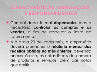 CARACTERÍSTICAS, OBRIGAÇÕES
E RESPONSABILIDADES
 Contabilidade formal dispensada, mas é
necessário controlar as compras e as
vendas, a fim de respeitar o limite de
faturamento;
 Até o dia 20 de cada mês, o empresário
deverá preencher o relatório mensal das
receitas obtidas no mês anterior, devendo
anexar á este, as notas fiscais de compra
de produtos e serviços, além das notas
que emitir.
 