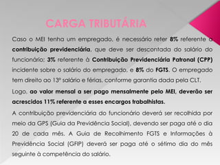 CARGA TRIBUTÁRIA
Caso o MEI tenha um empregado, é necessário reter 8% referente a
contribuição previdenciária, que deve ser descontada do salário do
funcionário; 3% referente à Contribuição Previdenciária Patronal (CPP)
incidente sobre o salário do empregado, e 8% do FGTS. O empregado
tem direito ao 13º salário e férias, conforme garantia dada pela CLT.
Logo, ao valor mensal a ser pago mensalmente pelo MEI, deverão ser
acrescidos 11% referente a esses encargos trabalhistas.
A contribuição previdenciária do funcionário deverá ser recolhida por
meio da GPS (Guia da Previdência Social), devendo ser paga até o dia
20 de cada mês. A Guia de Recolhimento FGTS e Informações à
Previdência Social (GFIP) deverá ser paga até o sétimo dia do mês
seguinte à competência do salário.
 