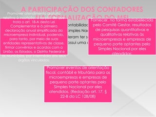 A PARTICIPAÇÃO DOS CONTADORES
NA FORMALIZAÇÃO DO MEI
 Em 2007 os escritórios de contabilidade passaram a ter a permissão
para fazerem a opção pelo Simples Nacional (LC nº 123/2006).
 Em 2008 (LC nº 128/2008) puderam ter seus tributos reduzidos através da
opção de uma tabela que possui uma carga tributária menos onerosa.
Promover atendimento gratuito
relativo à inscrição, à opção de que
trata o art. 18-A desta Lei
Complementar e à primeira
declaração anual simplificada da
microempresa individual, podendo,
para tanto, por meio de suas
entidades representativas de classe,
firmar convênios e acordos com a
União, os Estados, o Distrito Federal e
os Municípios, por intermédio dos seus
órgãos vinculados;
Fornecer, na forma estabelecida
pelo Comitê Gestor, resultados
de pesquisas quantitativas e
qualitativas relativas às
microempresas e empresas de
pequeno porte optantes pelo
Simples Nacional por eles
atendidas;
Promover eventos de orientação
fiscal, contábil e tributária para as
microempresas e empresas de
pequeno porte optantes pelo
Simples Nacional por eles
atendidas. (Redação art. 17, §
22-B da LC 128/08)
 