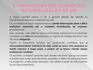 A PARTICIPAÇÃO DOS CONTADORES
NA FORMALIZAÇÃO DO MEI
A classe contábil passou a ter o grande desafio de orientar os
trabalhadores dispostos a aderirem ao MEI.
Os contabilistas ficaram responsáveis por prestar informações sobre o MEI e
realizarem assessoria até a completa formalização da empresa,
gratuitamente.
Mas, contudo, vale salientar que os contadores autônomos e os escritórios
contábeis que não são enquadradas no regime do Simples Nacional, não
têm essa obrigação.
Porém, é importante lembrar aos profissionais contábeis que o
microempreendedor individual de hoje, pode se tornar uma pequena ou
média empresa à longo prazo, e podem ser os futuros clientes desses
profissionais contábeis.
Os escritório contábeis optantes pelo Simples Nacional, que se recusarem
a prestar esse auxílio gratuitamente, perderão o direito de permanecerem
no programa, e dele serão excluídos, com efeitos a partir do mês posterior
ao do descumprimento.
 