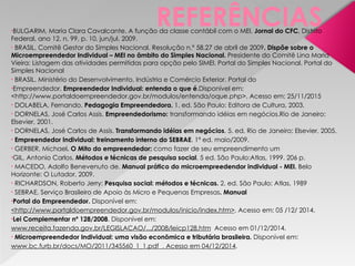 REFERÊNCIAS
•BULGARIM, Maria Clara Cavalcante. A função da classe contábil com o MEI. Jornal do CFC, Distrito
Federal, ano 12, n. 99, p. 10, jun/jul. 2009.
• BRASIL. Comitê Gestor do Simples Nacional. Resolução n.º 58.27 de abril de 2009. Dispõe sobre o
Microempreendedor Individual – MEI no âmbito do Simples Nacional. Presidente do Comitê Lina Maria
Vieira: Listagem das atividades permitidas para opção pelo SIMEI. Portal do Simples Nacional. Portal do
Simples Nacional
• BRASIL. Ministério do Desenvolvimento, Indústria e Comércio Exterior. Portal do
•Empreendedor. Empreendedor Individual: entenda o que é.Disponível em:
<http://www.portaldoempreendedor.gov.br/modulos/entenda/oque.php>. Acesso em: 25/11/2015
• DOLABELA, Fernando. Pedagogia Empreendedora. 1. ed. São Paulo: Editora de Cultura, 2003.
• DORNELAS, José Carlos Assis. Empreendedorismo: transformando idéias em negócios.Rio de Janeiro:
Elsevier, 2001.
• DORNELAS, José Carlos de Assis. Transformando idéias em negócios. 5. ed. Rio de Janeiro: Elsevier, 2005.
• Empreendedor Individual: treinamento interno do SEBRAE. 1ª ed. maio/2009.
• GERBER, Michael. O Mito do empreendedor: como fazer de seu empreendimento um
•GIL, Antonio Carlos. Métodos e técnicas de pesquisa social. 5 ed. São Paulo:Atlas, 1999. 206 p.
• MACEDO, Adolfo Benevenuto de. Manual prático do microempreedendor individual - MEI. Belo
Horizonte: O Lutador, 2009.
• RICHARDSON, Roberto Jerry: Pesquisa social: métodos e técnicas. 2. ed. São Paulo: Atlas, 1989
• SEBRAE, Serviço Brasileiro de Apoio às Micro e Pequenas Empresas. Manual
•Portal do Empreendedor. Disponível em:
<http://www.portaldoempreendedor.gov.br/modulos/inicio/index.htm>. Acesso em: 05 /12/ 2014.
•Lei Complementar nº 128/2008. Disponível em:
www.receita.fazenda.gov.br/LEGISLACAO/.../2008/leicp128.htm Acesso em 01/12/2014.
• Microempreendedor Individual: uma visão econômica e tributária brasileira. Disponível em:
www.bc.furb.br/docs/MO/2011/345560_1_1.pdf . Acesso em 04/12/2014.
 