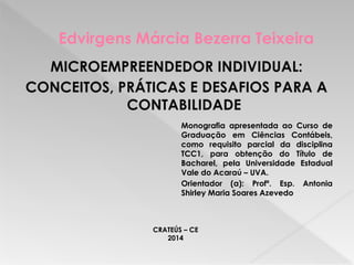 Edvirgens Márcia Bezerra Teixeira
Monografia apresentada ao Curso de
Graduação em Ciências Contábeis,
como requisito parcial da disciplina
TCC1, para obtenção do Título de
Bacharel, pela Universidade Estadual
Vale do Acaraú – UVA.
Orientador (a): Profª. Esp. Antonia
Shirley Maria Soares Azevedo
MICROEMPREENDEDOR INDIVIDUAL:
CONCEITOS, PRÁTICAS E DESAFIOS PARA A
CONTABILIDADE
CRATEÚS – CE
2014
 