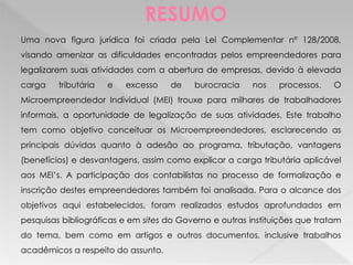 RESUMO
Uma nova figura jurídica foi criada pela Lei Complementar nº 128/2008,
visando amenizar as dificuldades encontradas pelos empreendedores para
legalizarem suas atividades com a abertura de empresas, devido à elevada
carga tributária e excesso de burocracia nos processos. O
Microempreendedor Individual (MEI) trouxe para milhares de trabalhadores
informais, a oportunidade de legalização de suas atividades. Este trabalho
tem como objetivo conceituar os Microempreendedores, esclarecendo as
principais dúvidas quanto à adesão ao programa, tributação, vantagens
(benefícios) e desvantagens, assim como explicar a carga tributária aplicável
aos MEI’s. A participação dos contabilistas no processo de formalização e
inscrição destes empreendedores também foi analisada. Para o alcance dos
objetivos aqui estabelecidos, foram realizados estudos aprofundados em
pesquisas bibliográficas e em sites do Governo e outras instituições que tratam
do tema, bem como em artigos e outros documentos, inclusive trabalhos
acadêmicos a respeito do assunto.
 