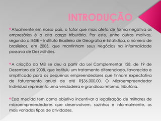 INTRODUÇÃO
Atualmente em nosso país, o fator que mais afeta de forma negativa os
empresários é a alta carga tributária. Por este, entre outros motivos,
segundo o IBGE – Instituto Brasileiro de Geografia e Estatística, o número de
brasileiros, em 2003, que mantinham seus negócios na informalidade
passava de Dez Milhões.
A criação do MEI se deu a partir da Lei Complementar 128, de 19 de
Dezembro de 2008, que instituiu um tratamento diferenciado, favorecido e
simplificado para os pequenos empreendedores que tinham expectativa
de faturamento anual de até R$36.000,00. O Microempreendedor
Individual representa uma verdadeira e grandiosa reforma tributária.
Essa medida tem como objetivo incentivar a legalização de milhares de
microempreendedores que desenvolvem, sozinhos e informalmente, os
mais variados tipos de atividades.
 