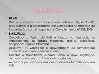 OBJETIVOS
 GERAL:
• Descrever e analisar os conceitos que definem a figura do MEI,
suas práticas e a participação dos Contadores no processo de
formalização, com enfoque na Lei Complementar nº 128/2008.
 ESPECÍFICOS:
• Conceituar a figura do MEI e buscar na legislação os
impedimentos, os gastos tributários, direitos, benefícios,
obrigações legais e tributárias;
• Descrever as vantagens e desvantagens da formalização
como Microempreendedor Individual;
• Orientar o trabalhador informal sobre a nova legislação,
demonstrando seus caminhos e abrangências;
• Analisar a participação dos contadores na formalização dos
MEI’s.
 