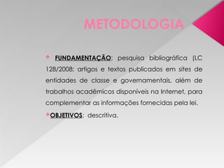 METODOLOGIA
 FUNDAMENTAÇÃO: pesquisa bibliográfica (LC
128/2008; artigos e textos publicados em sites de
entidades de classe e governamentais, além de
trabalhos acadêmicos disponíveis na Internet, para
complementar as informações fornecidas pela lei.
OBJETIVOS: descritiva.
 