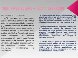 MEI: BASE LEGAL – LC nº 128/2008
Segundo MACEDO (2009, p.14):
“O MEI representa um grande avanço
social e econômico, coroando de êxito os
esforços de muitas entidades classistas,
[...] visando reduzir os elevados índices
de informalidade com os quais convive a
economia nacional e conferindo auto-
estima, dignidade e formalização a este
vasto contingente de pequenos
empreendedores, agora reconhecidos
como novos entes jurídicos sujeitos de
direitos e obrigações, podendo usufruir
dos benefícios creditícios, fiscais,
tributários, previdenciários e
trabalhistas.”
• A regulamentação destes trabalhadores veio
através da criação da Lei Complementar nº 128
de 19 de Dezembro de 2008, que regulamenta a
figura do Microempreendedor Individual – MEI,
que entrou em vigor no dia 1º de Julho de 2009.
• A principal finalidade do programa é atrair para
a formalização milhões de pessoas que
trabalham por conta própria e que formam o
chamado mercado informal que apresenta
significativos números no país, como
comerciantes, prestadores de serviços e
pequenas indústrias.
• O MEI foi instituído para que os trabalhadores
informais estejam dentro de uma base legal e
para provar que o trabalho formal é muito mais
rentável que o informal, possibilitando ao
empreendedor diversas vantagens a um baixo
custo financeiro e sem burocracia.
 