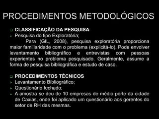  CLASSIFICAÇÃO DA PESQUISA
 Pesquisa do tipo Exploratória;
Para (GIL, 2008), pesquisa exploratória proporciona
maior familiaridade com o problema (explicitá-lo). Pode envolver
levantamento bibliográfico e entrevistas com pessoas
experientes no problema pesquisado. Geralmente, assume a
forma de pesquisa bibliográfica e estudo de caso.
 PROCEDIMENTOS TÉCNICOS
 Levantamento Bibliográfico;
 Questionário fechado;
 A amostra se deu de 10 empresas de médio porte da cidade
de Caxias, onde foi aplicado um questionário aos gerentes do
setor de RH das mesmas.
 