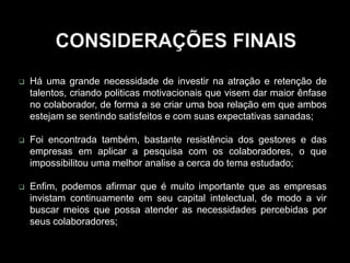  Há uma grande necessidade de investir na atração e retenção de
talentos, criando politicas motivacionais que visem dar maior ênfase
no colaborador, de forma a se criar uma boa relação em que ambos
estejam se sentindo satisfeitos e com suas expectativas sanadas;
 Foi encontrada também, bastante resistência dos gestores e das
empresas em aplicar a pesquisa com os colaboradores, o que
impossibilitou uma melhor analise a cerca do tema estudado;
 Enfim, podemos afirmar que é muito importante que as empresas
invistam continuamente em seu capital intelectual, de modo a vir
buscar meios que possa atender as necessidades percebidas por
seus colaboradores;
 