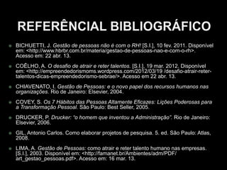  BICHUETTI, J. Gestão de pessoas não é com o RH! [S.I.], 10 fev. 2011. Disponível
em: <http://www.hbrbr.com.br/materia/gestao-de-pessoas-nao-e-com-o-rh>.
Acesso em: 22 abr. 13.
 COÊLHO, A. O desafio de atrair e reter talentos. [S.I.], 19 mar. 2012. Disponível
em: <http://empreendedorismoms.wordpress.com/2012/03/19 /desafio-atrair-reter-
talentos-dicas-empreendedorismo-sebrae/>. Acesso em 22 abr. 13.
 CHIAVENATO, I. Gestão de Pessoas: e o novo papel dos recursos humanos nas
organizações. Rio de Janeiro: Elsevier, 2004.
 COVEY, S. Os 7 Hábitos das Pessoas Altamente Eficazes: Lições Poderosas para
a Transformação Pessoal. São Paulo: Best Seller, 2005.
 DRUCKER, P. Drucker: “o homem que inventou a Administração”. Rio de Janeiro:
Elsevier, 2006.
 GIL, Antonio Carlos. Como elaborar projetos de pesquisa. 5. ed. São Paulo: Atlas,
2008.
 LIMA, A. Gestão de Pessoas: como atrair e reter talento humano nas empresas.
[S.I.], 2003. Disponível em: <http://famanet.br/Ambientes/adm/PDF/
art_gestao_pessoas.pdf>. Acesso em: 16 mar. 13.
 