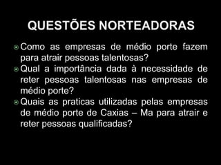  Como as empresas de médio porte fazem
para atrair pessoas talentosas?
 Qual a importância dada à necessidade de
reter pessoas talentosas nas empresas de
médio porte?
 Quais as praticas utilizadas pelas empresas
de médio porte de Caxias – Ma para atrair e
reter pessoas qualificadas?
 