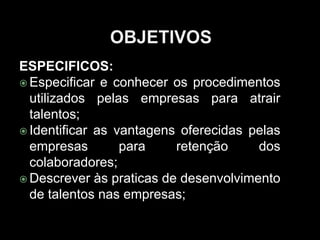 ESPECIFICOS:
 Especificar e conhecer os procedimentos
utilizados pelas empresas para atrair
talentos;
 Identificar as vantagens oferecidas pelas
empresas para retenção dos
colaboradores;
 Descrever às praticas de desenvolvimento
de talentos nas empresas;
 