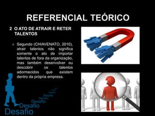  Segundo (CHIAVENATO, 2010),
atrair talentos não significa
somente o ato de importar
talentos de fora da organização,
mas também desenvolver ou
descobrir os talentos
adormecidos que existem
dentro da própria empresa.
2 O ATO DE ATRAIR E RETER
TALENTOS
 