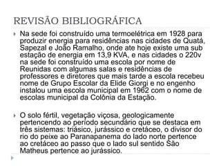 REVISÃO BIBLIOGRÁFICA 
 Na sede foi construído uma termoelétrica em 1928 para 
produzir energia para residências nas cidades de Quatá, 
Sapezal e João Ramalho, onde ate hoje existe uma sub 
estação de energia em 13,9 KVA, e nas cidades o 220v 
na sede foi construído uma escola por nome de 
Reunidas com algumas salas e residências de 
professores e diretores que mais tarde a escola recebeu 
nome de Grupo Escolar da Elide Giorgi e no engenho 
instalou uma escola municipal em 1962 com o nome de 
escolas municipal da Colônia da Estação. 
 O solo fértil, vegetação viçosa, geologicamente 
pertencendo ao período secundário que se destaca em 
três sistemas: triásico, jurássico e cretáceo, o divisor do 
rio do peixe ao Paranapanema do lado norte pertence 
ao cretáceo ao passo que o lado sul sentido São 
Matheus pertence ao jurássico. 
 