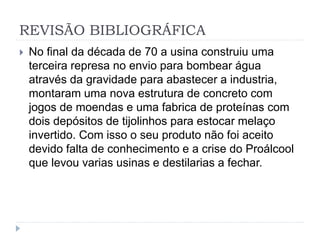 REVISÃO BIBLIOGRÁFICA 
 No final da década de 70 a usina construiu uma 
terceira represa no envio para bombear água 
através da gravidade para abastecer a industria, 
montaram uma nova estrutura de concreto com 
jogos de moendas e uma fabrica de proteínas com 
dois depósitos de tijolinhos para estocar melaço 
invertido. Com isso o seu produto não foi aceito 
devido falta de conhecimento e a crise do Proálcool 
que levou varias usinas e destilarias a fechar. 
 