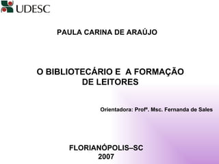 PAULA CARINA DE ARAÚJO   O BIBLIOTECÁRIO E  A FORMAÇÃO DE LEITORES Orientadora: Profª. Msc. Fernanda de Sales FLORIANÓPOLIS–SC 2007 