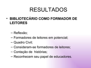 RESULTADOS BIBLIOTECÁRIO COMO FORMADOR DE LEITORES Reflexão; Formadores de leitores em potencial; Quadro Civil; Consideram-se formadores de leitores; Contação de  histórias; Reconhecem seu papel de educadores. 