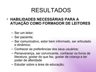 RESULTADOS HABILIDADES NECESSÁRIAS PARA A ATUAÇÃO COMO FORMADOR DE LEITORES Ser um leitor; Ser paciente; Ser comunicativo, estar bem informado, ser articulado e dinâmico; Conhecer as preferências dos seus usuários; Perseverança, ser convincente, conhecer os livros de literatura, gostar do que faz, gostar de criança e ter poder de alteridade Estudar sobre a área de educação; 