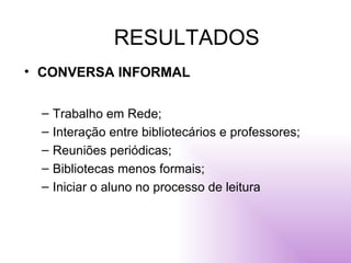RESULTADOS CONVERSA INFORMAL Trabalho em Rede; Interação entre bibliotecários e professores; Reuniões periódicas; Bibliotecas menos formais; Iniciar o aluno no processo de leitura 