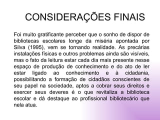 CONSIDERAÇÕES FINAIS Foi muito gratificante perceber que o sonho de dispor de bibliotecas escolares longe da miséria apontada por Silva (1995), vem se tornando realidade. As precárias instalações físicas e outros problemas ainda são visíveis, mas o fato da leitura estar cada dia mais presente nesse espaço de produção de conhecimento e do ato de ler estar ligado ao conhecimento e à cidadania, possibilitando a formação de cidadãos conscientes de seu papel na sociedade, aptos a cobrar seus direitos e exercer seus deveres é o que revitaliza a biblioteca escolar e dá destaque ao profissional bibliotecário que nela atua.  