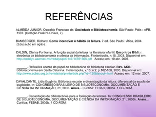 REFERÊNCIAS ALMEIDA JUNIOR, Oswaldo Francisco de.  Sociedade e Biblioteconomia . São Paulo: Polis ; APB, 1997. (Coleção Palavra Chave, 7). BAMBERGER, Richard.  Como incentivar o hábito da leitura.  7.ed. São Paulo : Ática, 2004. (Educação em ação). CALDIN, Clarice Fortkamp. A função social da leitura na literatura infantil.  Encontros Bibli:  r. eletrônica de biblioteconomia e ciência da informação. Florianópolis, n.15, 2003. Disponível em:  http://redalyc.uaemex.mx/redalyc/pdf/147/14701505.pdf   Acesso em: 10 abr. 2007. ______. Reflexões acerca do papel do bibliotecário de biblioteca escolar.  Rev. ACB:  biblioteconomia em Santa Catarina. Florianópolis, v.10, n.2, p.162-168, 2005. Disponível em:  http://www.acbsc.org.br/revista/ojs/printarticle.php?id=130&layout=html   Acesso em: 12 mar. 2007. CAVALCANTE, Lídia Eugênia. Biblioteca escolar e dinamização da leitura: diferencial da escola de qualidade. In: CONGRESSO BRASILEIRO DE BIBLIOTECONOMIA, DOCUMENTAÇÃO E CIÊNCIA DA INFORMAÇÃO, 21, 2005.  Anais...  Curitiba: FEBAB, 2005a. 1 CD-ROM. ______. Capacitação de bibliotecários para a formação de leitores. In: CONGRESSO BRASILEIRO DE BIBLIOTECONOMIA, DOCUMENTAÇÃO E CIÊNCIA DA INFORMAÇÃO, 21, 2005b.  Anais...  Curitiba: FEBAB, 2005b. 1 CD-ROM. 