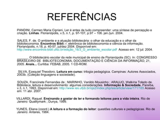 REFERÊNCIAS PANDINI, Carmen Maria Cipriani. Ler é antes de tudo compreender: uma síntese de percepção e criação.  Linhas . Florianópolis, v.5, n.1, p. 97-107, p.97 – 106. jan./jun. 2004. SALES, F. de. O ambiente e a atuação bibliotecária: o olhar da educação e o olhar da biblioteconomia.  Encontros Bibli:  r. eletrônica de biblioteconomia e ciência da informação. Florianópolis, n.18, p. 40-57, jul/dez 2004. Disponível em:  http://www.encontros-bibli.ufsc.br/edição_18/3_O_ambiente_escolar.pdf   Acesso em: 12 jul. 2004. ______. O bibliotecário escolar da rede municipal de ensino de Florianópolis (SC). In: CONGRESSO BRASILEIRO DE  BIBLIOTECONOMIA, DOCUMENTAÇÃO E CIÊNCIA DA INFORMAÇÃO, 21, 2005.  Anais...  Curitiba: FEBAB, 2005. 1 CD-ROM. SILVA, Ezequiel Theodoro.  Leitura em curso:  trilogia pedagógica. Campinas: Autores Associados, 2003b. (Coleção linguagens e sociedade). SOUZA, Francinete Fernandes de ; MARINHO, Vanildo Mousinho ; ARAUJO, Walkíria Toledo de. Biblioteca, leitura e desenvolvimento: algumas considerações.  Informação & Sociedade.  Paraíba, v.3, n.1, 1993. Disponível em:  http://www.ies.ufpb.br/ojs2/index.php/ies/article/view/171/165  Acesso em: 11 abr. 2007.  VILLARDI, Raquel.  Ensinando a gostar de ler e formando leitores para a vida inteira . Rio de Janeiro: Qualitymark ; Dunya, 1999. YUNES, Eliana (coord.)  A leitura e a formação do leitor : questões culturais e pedagógicas. Rio de Janeiro: Antares, 1984. 