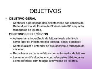 OBJETIVOS OBJETIVO GERAL Conhecer a percepção dos bibliotecários das escolas da Rede Municipal de Ensino de Florianópolis-SC enquanto formadores de leitores.   OBJETIVOS ESPECÍFICOS Apresentar a importância da leitura desde a infância como fator de transformação pessoal, social e política;  Contextualizar e entender no que consiste a formação de um leitor;  Reconhecer as características de um formador de leitores  Levantar as dificuldades encontradas pelos bibliotecários acima referidos com relação à formação de leitores. 
