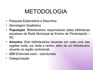 METODOLOGIA Pesquisa Exploratória e Descritiva Abordagem Qualitativa População : Bibliotecários responsáveis pelas bibliotecas escolares da Rede Municipal de Ensino de Florianópolis – SC. Amostra:  Dois bibliotecários atuantes em cada uma das regiões norte, sul, leste e centro, além de um bibliotecário atuante na região continental. ICD  Entrevista semi – estruturada  Categorização 