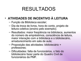 RESULTADOS ATIVIDADES DE INCENTIVO À LEITURA Função da Biblioteca escolar; Dia da troca de livros, hora do conto, projeto de leitura coletiva (ensino pelo exemplo); Resultados: maior freqüência na biblioteca, aumentos do número de empréstimos, consciência de leitura, maior interação com a biblioteca e o bibliotecário, amadurecimento em sala de aula; Proposição das atividades: bibliotecário + professores; Dificuldades: falta de funcionários, o fato do bibliotecário fazer parte do Quadro Civil de funcionários da PMF. 