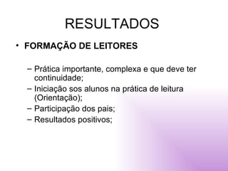RESULTADOS FORMAÇÃO DE LEITORES Prática importante, complexa e que deve ter continuidade; Iniciação sos alunos na prática de leitura (Orientação); Participação dos pais; Resultados positivos; 