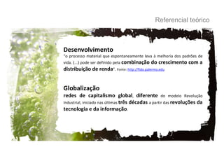 Referencial teórico Desenvolvimento “ o processo material que espontaneamente leva à melhoria dos padrões de vida. (...) pode ser definido pela  combinação do crescimento com a distribuição de renda ”.  Fonte:  http://fido.palermo.edu Globalização redes de capitalismo global ,  diferente  do modelo Revolução Industrial, iniciado nas últimas  três décadas  a partir das  revoluções da tecnologia e da informação .  