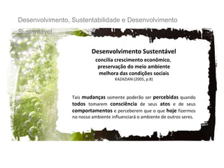 Desenvolvimento Sustentável concilia crescimento econômico ,  preservação do meio ambiente melhora das condições sociais   KAZAZIAN (2005, p.8) Tais  mudanças  somente poderão ser  percebidas  quando  todos  tomarem  consciência  de seus  atos  e de seus  comportamentos  e perceberem que o que  hoje  fizermos no nosso ambiente influenciará o ambiente de outros seres. Desenvolvimento, Sustentabilidade e Desenvolvimento Sustentável 