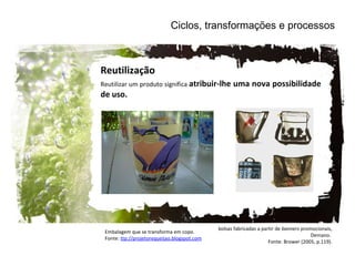 Ciclos, transformações e processos Reutilização Reutilizar um produto significa  atribuir-lhe uma nova possibilidade de uso. Embalagem que se transforma em copo. Fonte:  ttp://projetorequeijao.blogspot.com   bolsas fabricadas a partir de  banners  promocionais, Demano.  Fonte: Brower (2005, p.119). 