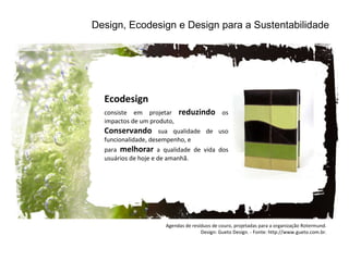 Design, Ecodesign e Design para a Sustentabilidade Ecodesign consiste em projetar  reduzindo  os impactos de um produto,  Conservando  sua qualidade de uso funcionalidade, desempenho, e  para  melhorar  a qualidade de vida dos usuários de hoje e de amanhã.  Agendas de resíduos de couro, projetadas para a organização Rotermund. Design: Gueto Design. - Fonte: http://www.gueto.com.br. 