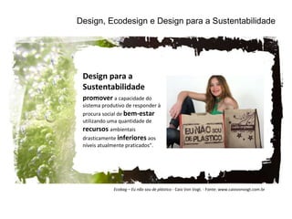 Design, Ecodesign e Design para a Sustentabilidade Design para a Sustentabilidade promover  a capacidade do sistema produtivo de responder à procura social de  bem-estar  utilizando uma quantidade de  recursos  ambientais drasticamente  inferiores  aos níveis atualmente praticados”.  Ecobag – Eu não sou de plástico -  Caio Von Vogt. - Fonte: www.caiovonvogt.com.br 