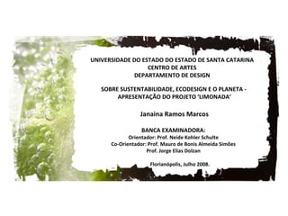 Janaina Ramos Marcos SOBRE SUSTENTABILIDADE, ECODESIGN E O PLANETA -  APRESENTAÇÃO DO PROJETO ‘LIMONADA’ UNIVERSIDADE DO ESTADO DO ESTADO DE SANTA CATARINA CENTRO DE ARTES DEPARTAMENTO DE DESIGN Florianópolis, Julho 2008. BANCA EXAMINADORA: Orientador:  Prof. Neide Kohler Schulte Co-Orientador:  Prof. Mauro de Bonis Almeida Simões Prof. Jorge Elias Dolzan 