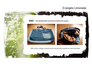 2005, A bolsa  College , a primeira que foi inteiramente produzida em jeans descartado O projeto Limonada 2005 -  foi produzida a primeira bolsa em jeans 