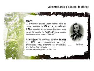 Levantamento e análise de dados Jeans (...)  a origem da palavra "Jeans" vem da Itália -da cidade portuária de  Gênova ., no  século XVI  os marinheiros genoveses chamavam suas calças de trabalho de  "Genes" , uma espécie de abreviação da palavra "Gênova".  A  calça jeans  foi inventada por  Levi Strauss  em 1850 para mineradores de ouro americanos. Virou sinônimo de praticidade, liberdade e descontração  Dicionário Manequim ( apud  SUZIN, 2000, p.13). Levi Strauss Fonte: www.kipnotes.com 