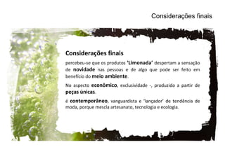 Considerações finais percebeu-se que os produtos  ‘Limonada’  despertam a sensação de  novidade  nas pessoas e de algo que pode ser feito em benefício do  meio ambiente . No aspecto  econômico , exclusividade -, produzido a partir de  peças únicas .  é  contemporâneo , vanguardista e ‘lançador’ de tendência de moda, porque mescla artesanato, tecnologia e ecologia.  Considerações finais 