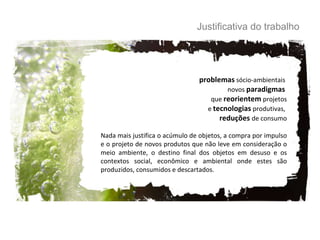 problemas  sócio-ambientais  novos  paradigmas  que  reorientem  projetos e  tecnologias  produtivas,  reduções   de consumo Nada mais justifica o acúmulo de objetos, a compra por impulso e o projeto de novos produtos que não leve em consideração o meio ambiente, o destino final dos objetos em desuso e os contextos social, econômico e ambiental onde estes são produzidos, consumidos e descartados. Justificativa do trabalho 