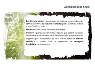 Em termos sociais  -  estabelecer parcerias de empreendimento com cooperativas de trabalho orientadas pela Economia Solidária e pelo Comércio Justo; reduz-se  a emissão de poluentes no planeta  oferece   algumas possibilidades originais que podem alavancar iniciativas sustentáveis por parte das autoridades governamentais O jeans é peça fundamental de vestuário em  todas as classes sociais  e o projeto pode ser implantado em  qualquer localidade  rural ou urbana. Considerações finais 